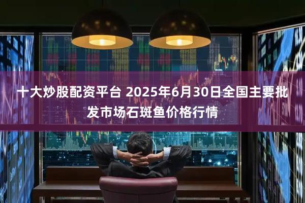 十大炒股配资平台 2025年6月30日全国主要批发市场石斑鱼价格行情