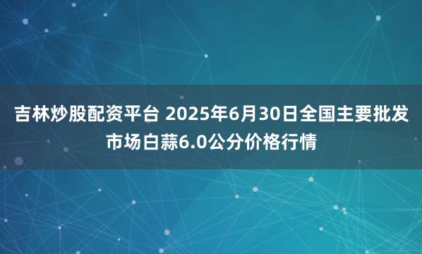 吉林炒股配资平台 2025年6月30日全国主要批发市场白蒜6.0公分价格行情