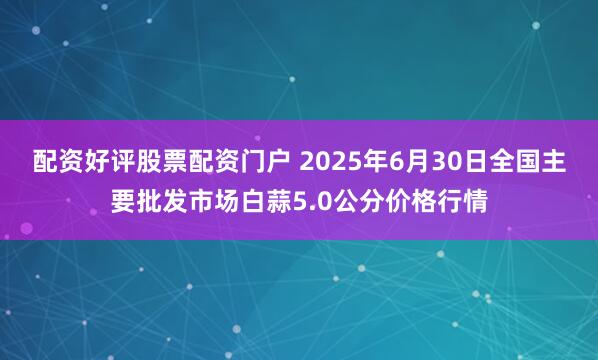 配资好评股票配资门户 2025年6月30日全国主要批发市场白蒜5.0公分价格行情
