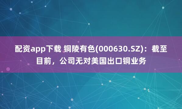 配资app下载 铜陵有色(000630.SZ)：截至目前，公司无对美国出口铜业务