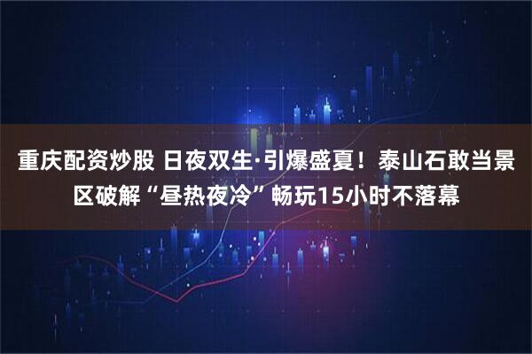 重庆配资炒股 日夜双生·引爆盛夏！泰山石敢当景区破解“昼热夜冷”畅玩15小时不落幕
