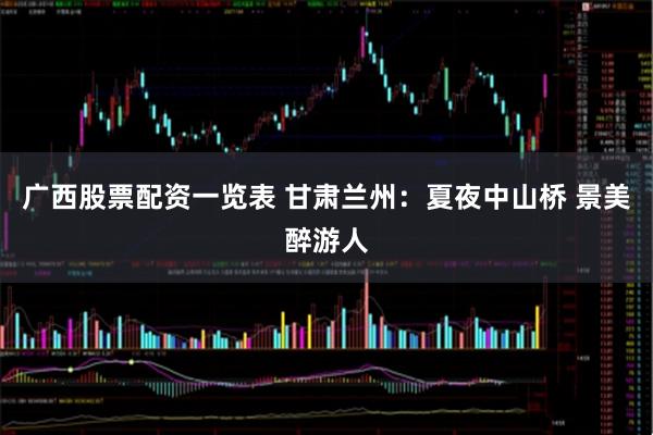 广西股票配资一览表 甘肃兰州：夏夜中山桥 景美醉游人