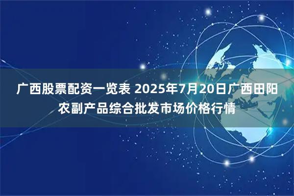广西股票配资一览表 2025年7月20日广西田阳农副产品综合批发市场价格行情