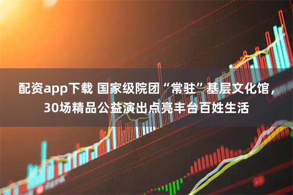 配资app下载 国家级院团“常驻”基层文化馆，30场精品公益演出点亮丰台百姓生活