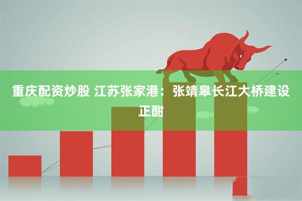 重庆配资炒股 江苏张家港：张靖皋长江大桥建设正酣