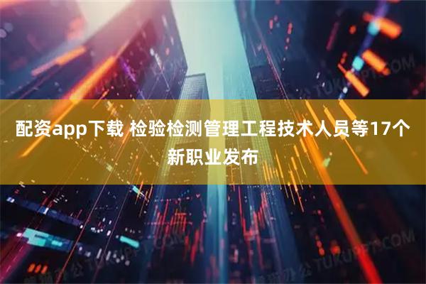 配资app下载 检验检测管理工程技术人员等17个新职业发布