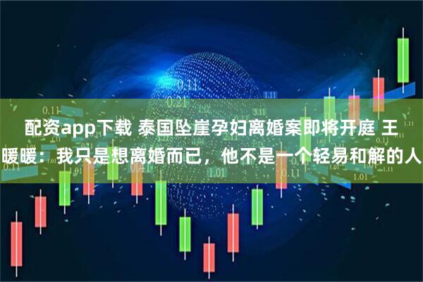 配资app下载 泰国坠崖孕妇离婚案即将开庭 王暖暖：我只是想离婚而已，他不是一个轻易和解的人