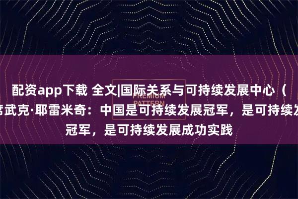 配资app下载 全文|国际关系与可持续发展中心（CIRSD）主席武克·耶雷米奇：中国是可持续发展冠军，是可持续发展成功实践