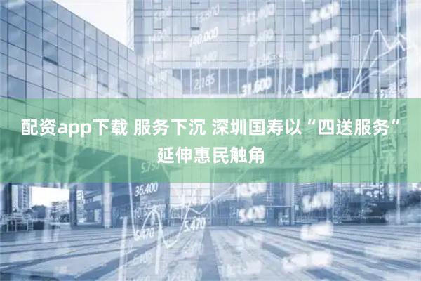 配资app下载 服务下沉 深圳国寿以“四送服务”延伸惠民触角