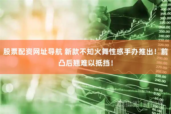 股票配资网址导航 新款不知火舞性感手办推出！前凸后翘难以抵挡！