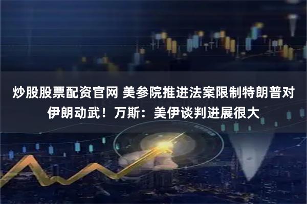 炒股股票配资官网 美参院推进法案限制特朗普对伊朗动武！万斯：美伊谈判进展很大
