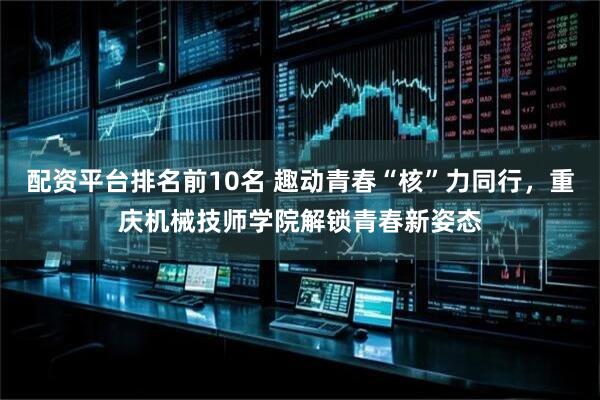 配资平台排名前10名 趣动青春“核”力同行，重庆机械技师学院解锁青春新姿态