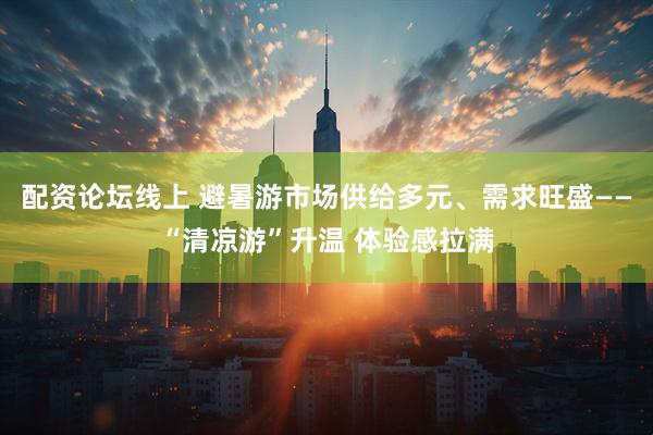 配资论坛线上 避暑游市场供给多元、需求旺盛——“清凉游”升温 体验感拉满